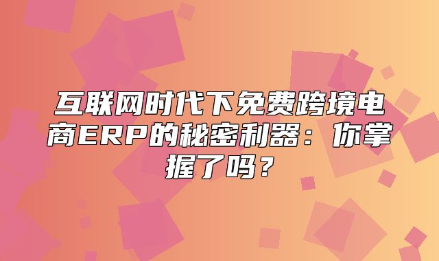 互联网时代下免费跨境电商ERP的秘密利器：你掌握了吗？