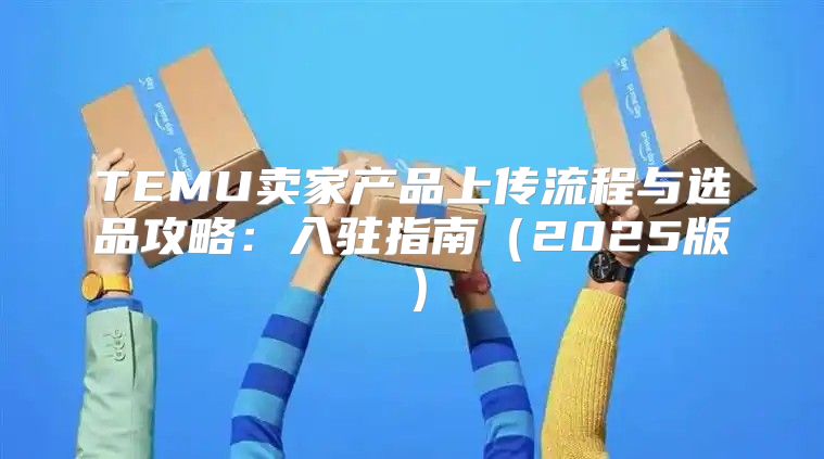 TEMU卖家产品上传流程与选品攻略：入驻指南2025版