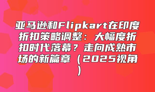 亚马逊和Flipkart在印度折扣策略调整：大幅度折扣时代落幕？走向成熟市场的新篇章2025视角