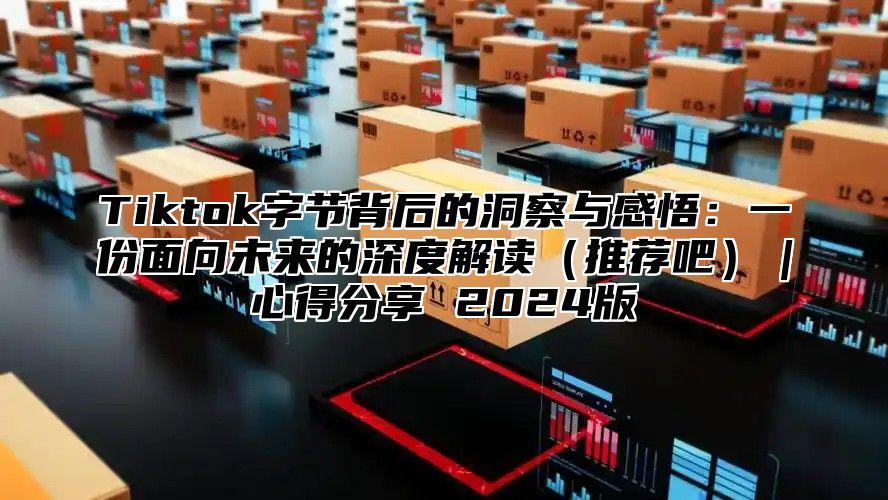 Tiktok字节背后的洞察与感悟：一份面向未来的深度解读推荐吧｜心得分享 2025版