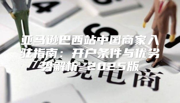 亚马逊巴西站中国商家入驻指南：开户条件与优劣势解析 2025版