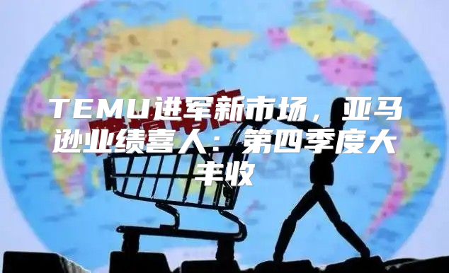 TEMU进军新市场，亚马逊业绩喜人：第四季度大丰收