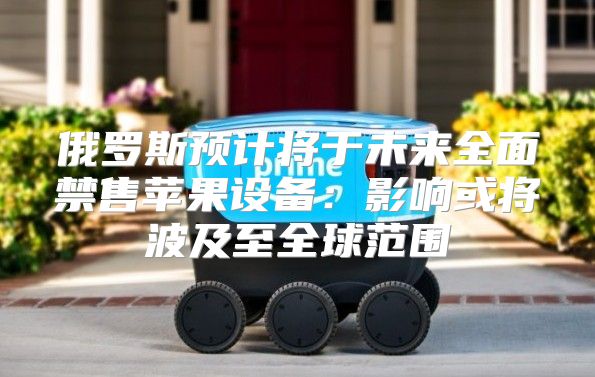 俄罗斯预计将于未来全面禁售苹果设备：影响或将波及至全球范围