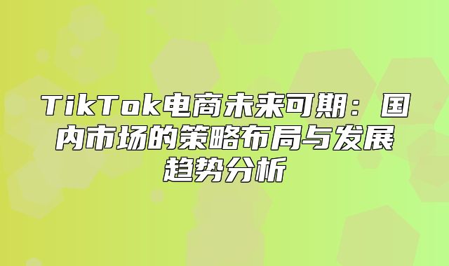 TikTok电商未来可期：国内市场的策略布局与发展趋势分析