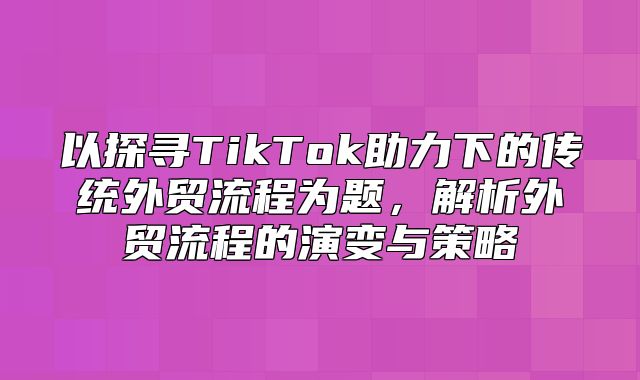 以探寻TikTok助力下的传统外贸流程为题，解析外贸流程的演变与策略