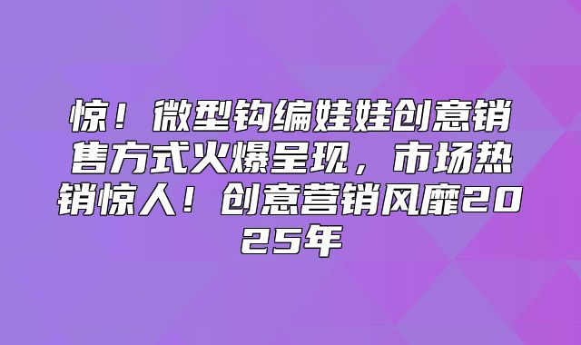 惊！微型钩编娃娃创意销售方式火爆呈现，市场热销惊人！创意营销风靡2025年