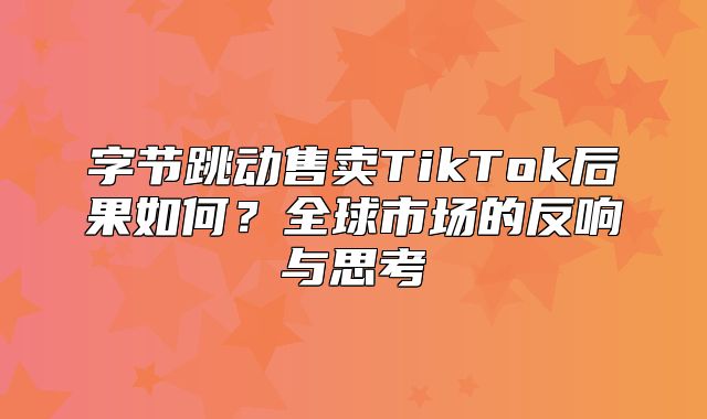 字节跳动售卖TikTok后果如何？全球市场的反响与思考