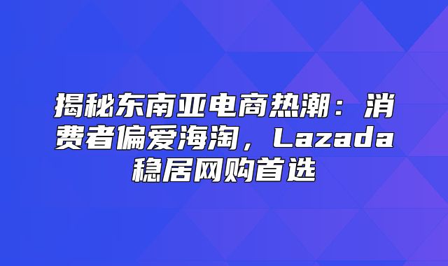 揭秘东南亚电商热潮：消费者偏爱海淘，Lazada稳居网购首选