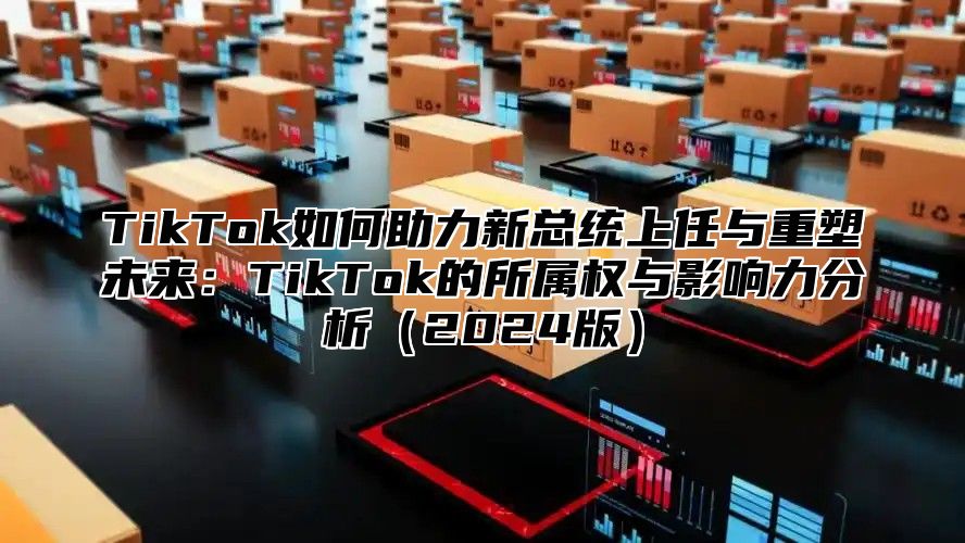 TikTok如何助力新总统上任与重塑未来：TikTok的所属权与影响力分析2025版