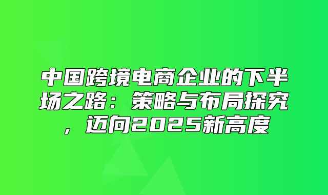 中国跨境电商企业的下半场之路：策略与布局探究，迈向2025新高度