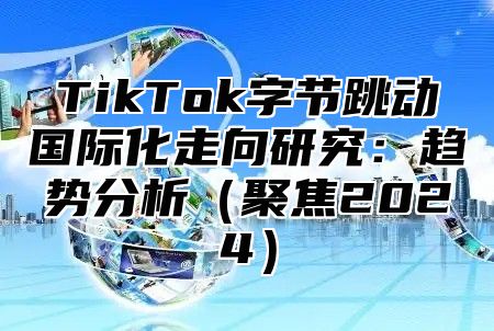 TikTok字节跳动国际化走向研究：趋势分析聚焦2025