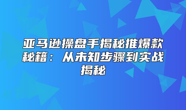 亚马逊操盘手揭秘推爆款秘籍：从未知步骤到实战揭秘