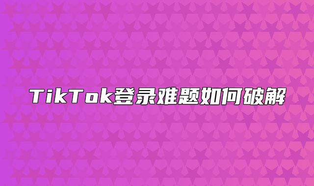 TikTok登录难题如何破解