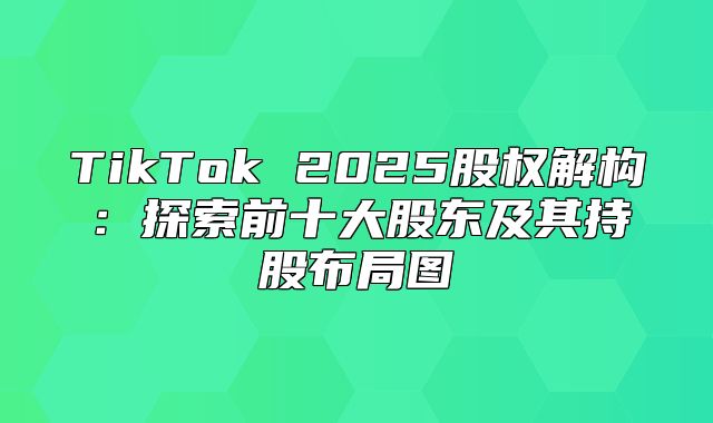 TikTok 2025股权解构：探索前十大股东及其持股布局图