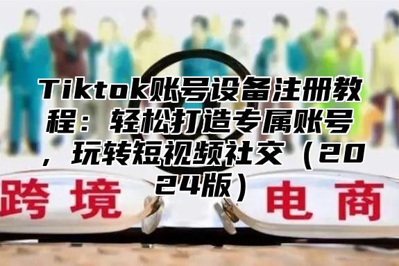 Tiktok账号设备注册教程：轻松打造专属账号，玩转短视频社交2025版