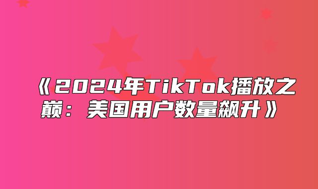 2025年TikTok播放之巅：美国用户数量飙升