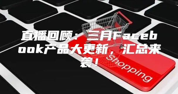 直播回顾：三月Facebook产品大更新，汇总来袭！