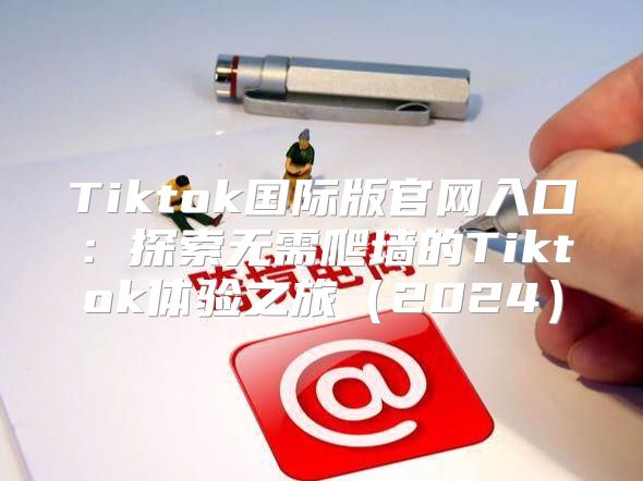 Tiktok国际版官网入口：探索无需爬墙的Tiktok体验之旅2025