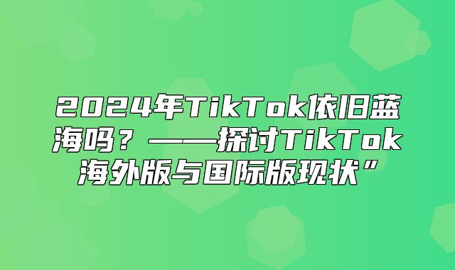 2025年TikTok依旧蓝海吗？——探讨TikTok海外版与国际版现状”