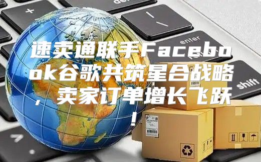 速卖通联手Facebook谷歌共筑星合战略，卖家订单增长飞跃！