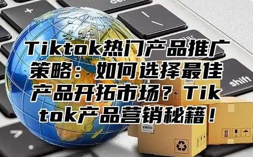 Tiktok热门产品推广策略：如何选择最佳产品开拓市场？Tiktok产品营销秘籍！