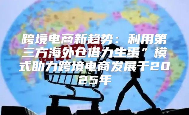 跨境电商新趋势：利用第三方海外仓借力生蛋”模式助力跨境电商发展于2025年
