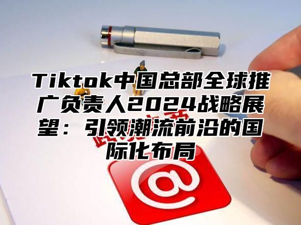 Tiktok中国总部全球推广负责人2025战略展望：引领潮流前沿的国际化布局