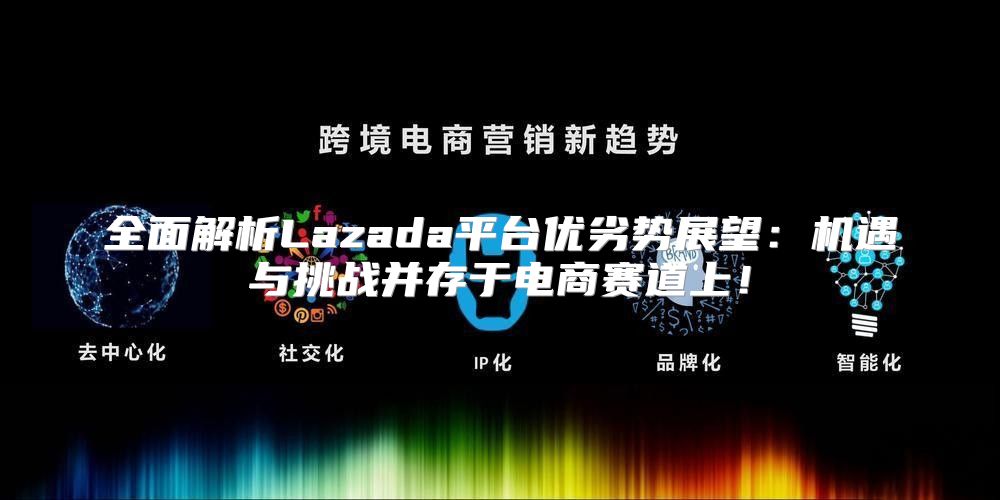 全面解析Lazada平台优劣势展望：机遇与挑战并存于电商赛道上！