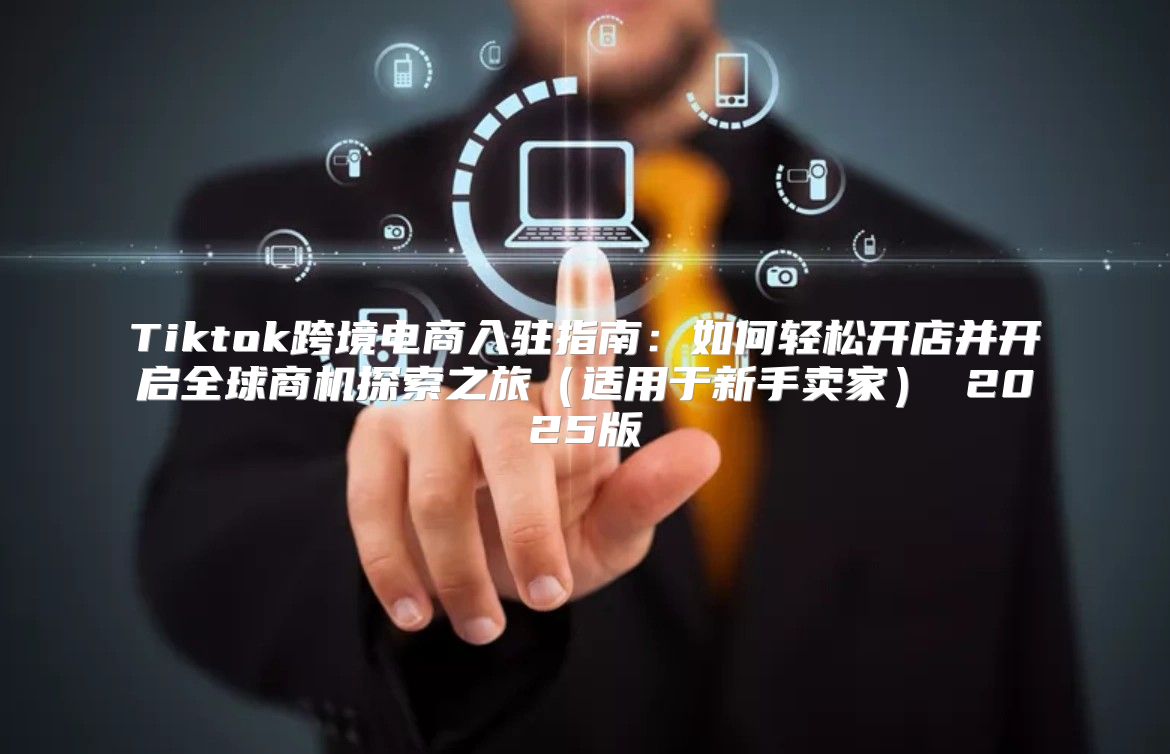 Tiktok跨境电商入驻指南：如何轻松开店并开启全球商机探索之旅适用于新手卖家 2025版
