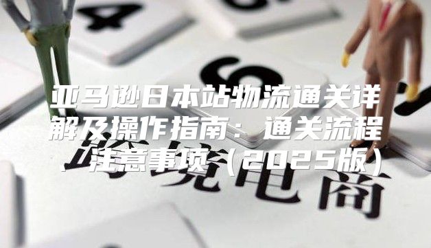 亚马逊日本站物流通关详解及操作指南：通关流程、注意事项2025版