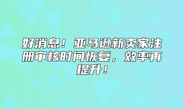 好消息！亚马逊新卖家注册审核时间恢复，效率再提升！