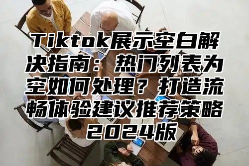 Tiktok展示空白解决指南：热门列表为空如何处理？打造流畅体验建议推荐策略 2025版
