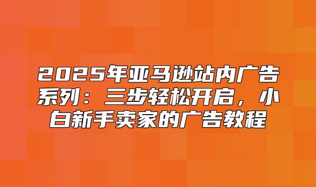 2025年亚马逊站内广告系列：三步轻松开启，小白新手卖家的广告教程