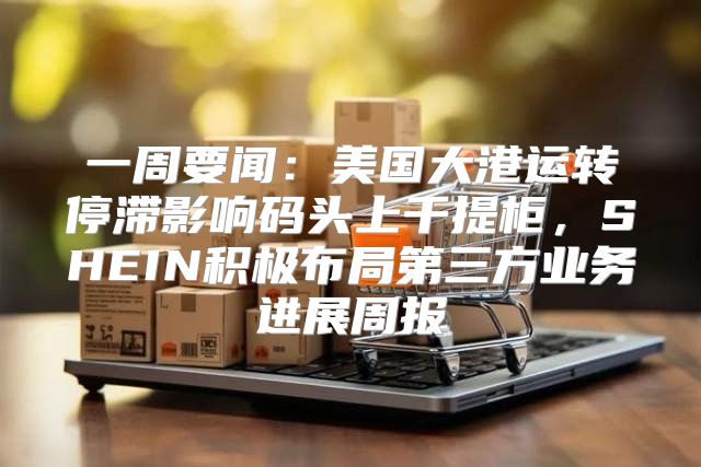 一周要闻：美国大港运转停滞影响码头上千提柜，SHEIN积极布局第三方业务进展周报