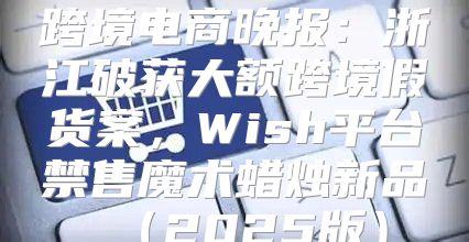 跨境电商晚报：浙江破获大额跨境假货案，Wish平台禁售魔术蜡烛新品2025版