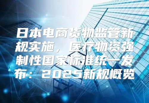 日本电商货物监管新规实施，医疗物资强制性国家标准统一发布：2025新规概览