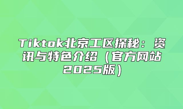 Tiktok北京工区探秘：资讯与特色介绍官方网站2025版