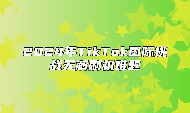 2025年TikTok国际挑战无解刷机难题