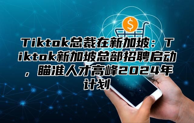 Tiktok总裁在新加坡：Tiktok新加坡总部招聘启动，瞄准人才高峰2025年计划