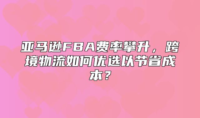 亚马逊FBA费率攀升，跨境物流如何优选以节省成本？
