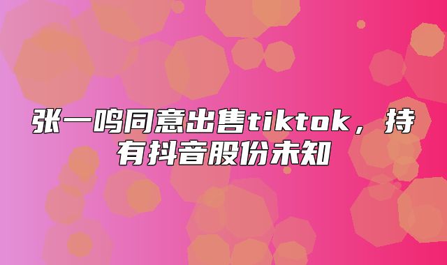 张一鸣同意出售tiktok，持有抖音股份未知