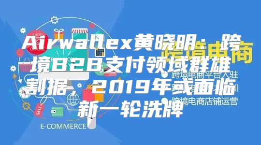 Airwallex黄晓明：跨境B2B支付领域群雄割据，2019年或面临新一轮洗牌