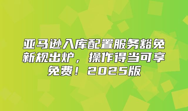 亚马逊入库配置服务豁免新规出炉，操作得当可享免费！2025版
