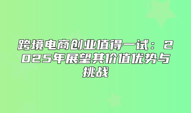 跨境电商创业值得一试：2025年展望其价值优势与挑战
