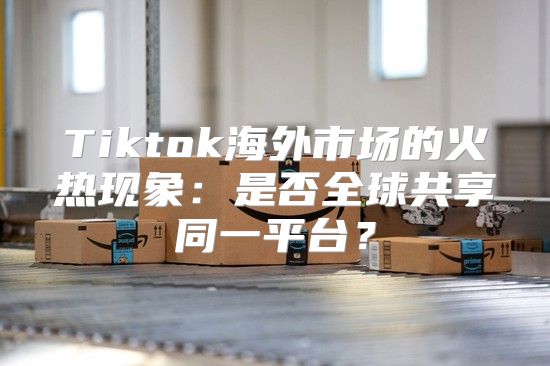 Tiktok海外市场的火热现象：是否全球共享同一平台？