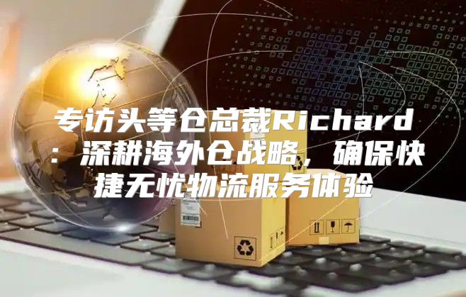 专访头等仓总裁Richard：深耕海外仓战略，确保快捷无忧物流服务体验