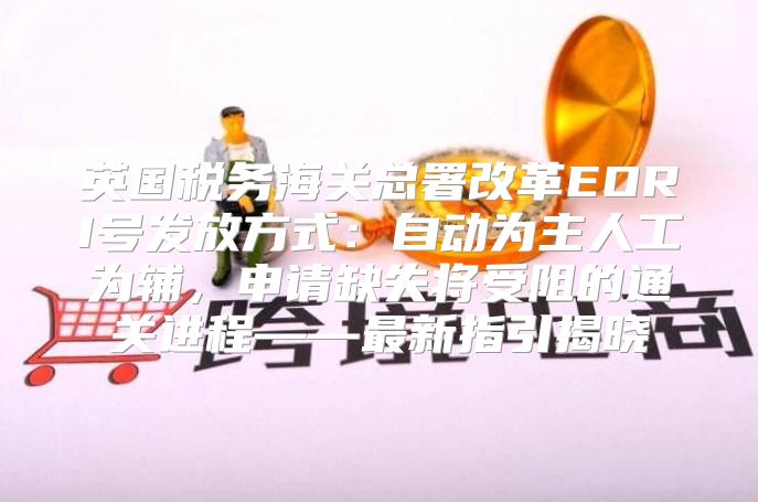 英国税务海关总署改革EORI号发放方式：自动为主人工为辅，申请缺失将受阻的通关进程——最新指引揭晓