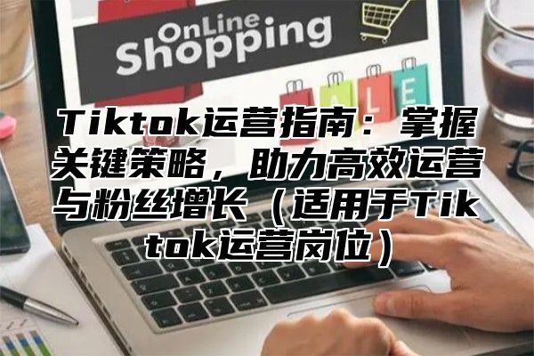 Tiktok运营指南：掌握关键策略，助力高效运营与粉丝增长适用于Tiktok运营岗位