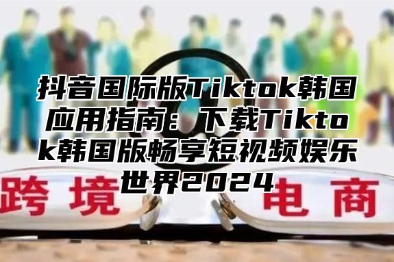 抖音国际版Tiktok韩国应用指南：下载Tiktok韩国版畅享短视频娱乐世界2025
