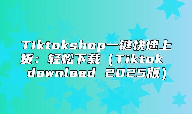 Tiktokshop一键快速上货：轻松下载Tiktok download 2025版
